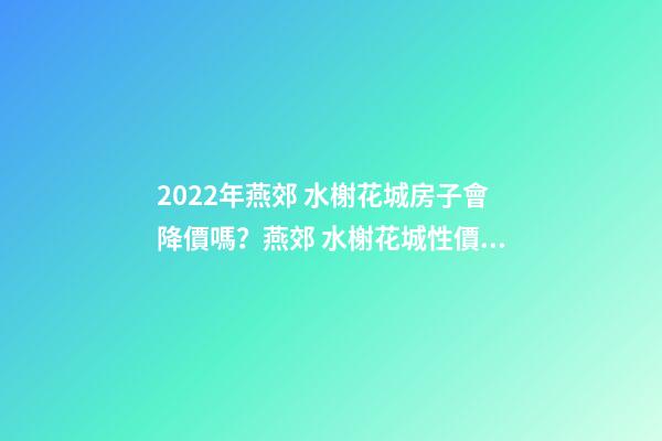 2022年燕郊 水榭花城房子會降價嗎？燕郊 水榭花城性價比高嗎？